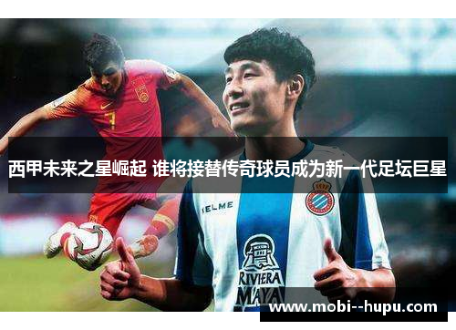 西甲未来之星崛起 谁将接替传奇球员成为新一代足坛巨星