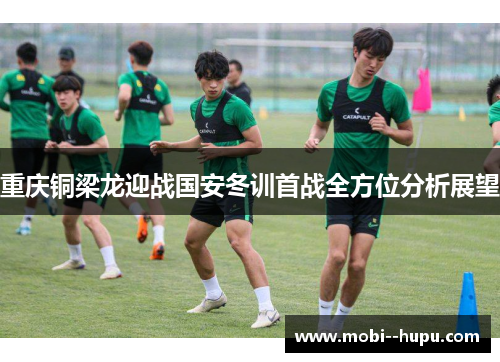 重庆铜梁龙迎战国安冬训首战全方位分析展望 重庆铜梁龙迎战国安冬训首战全方位分析展望
