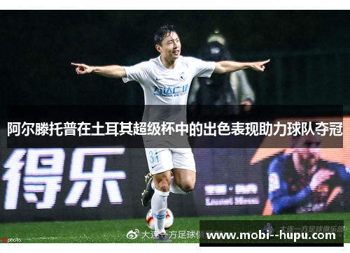 阿尔滕托普在土耳其超级杯中的出色表现助力球队夺冠 阿尔滕托普在土耳其超级杯中的出色表现助力球队夺冠