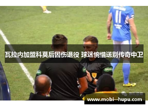 瓦拉内加盟科莫后因伤退役 球迷惋惜送别传奇中卫