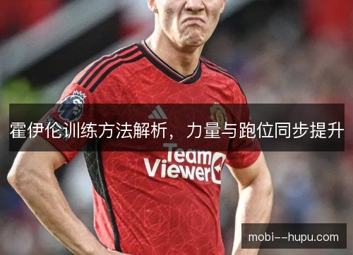霍伊伦训练方法解析,力量与跑位同步提升 霍伊伦训练方法解析,力量与跑位同步提升